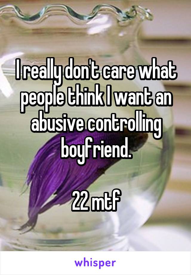 I really don't care what people think I want an abusive controlling boyfriend.

22 mtf