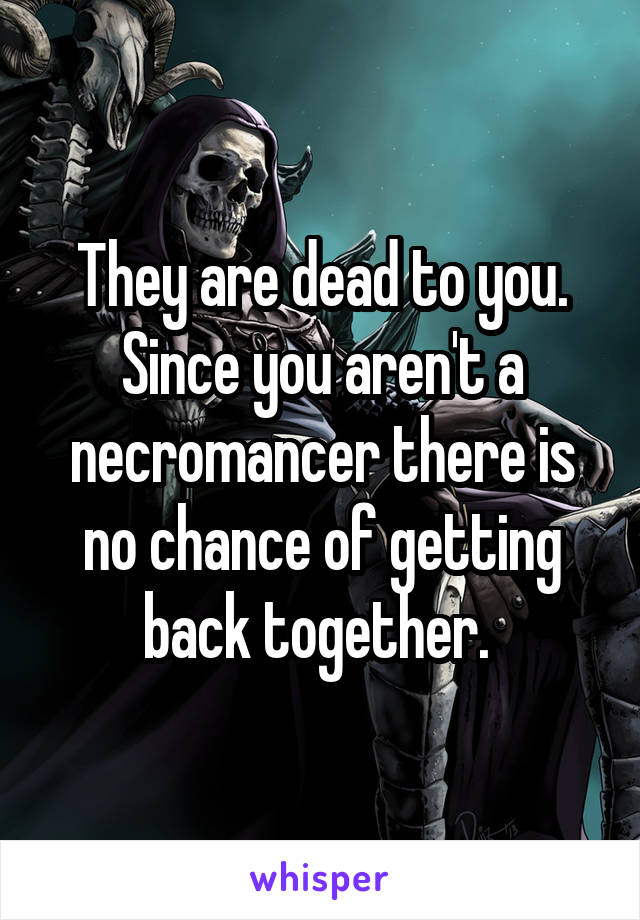 They are dead to you. Since you aren't a necromancer there is no chance of getting back together. 