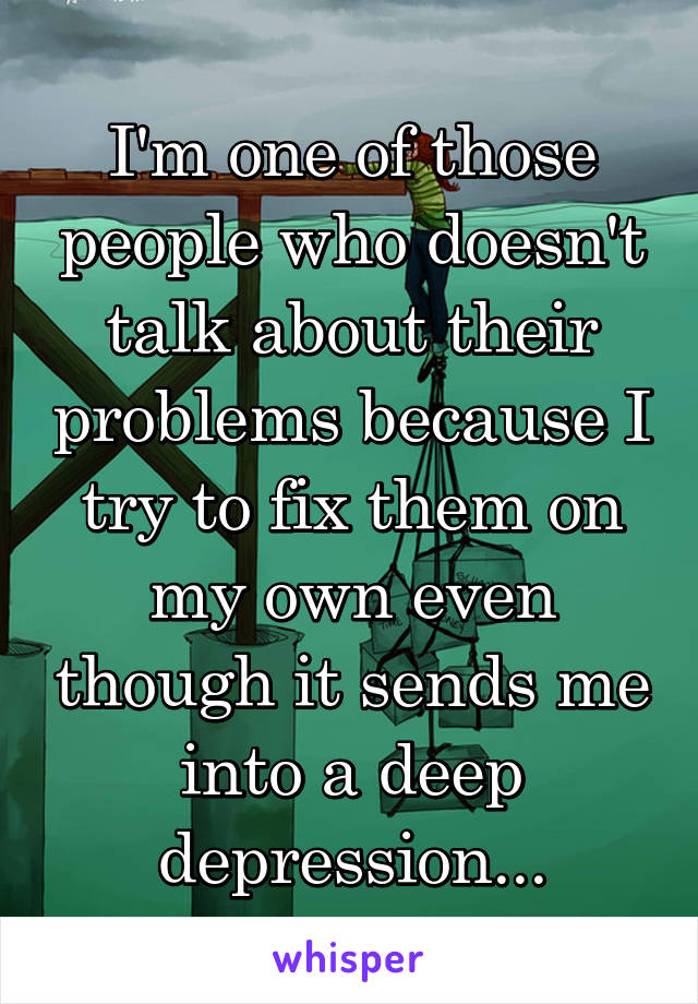 I'm one of those people who doesn't talk about their problems because I try to fix them on my own even though it sends me into a deep depression...