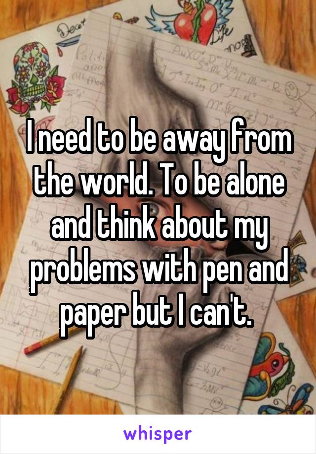 I need to be away from the world. To be alone and think about my problems with pen and paper but I can't. 