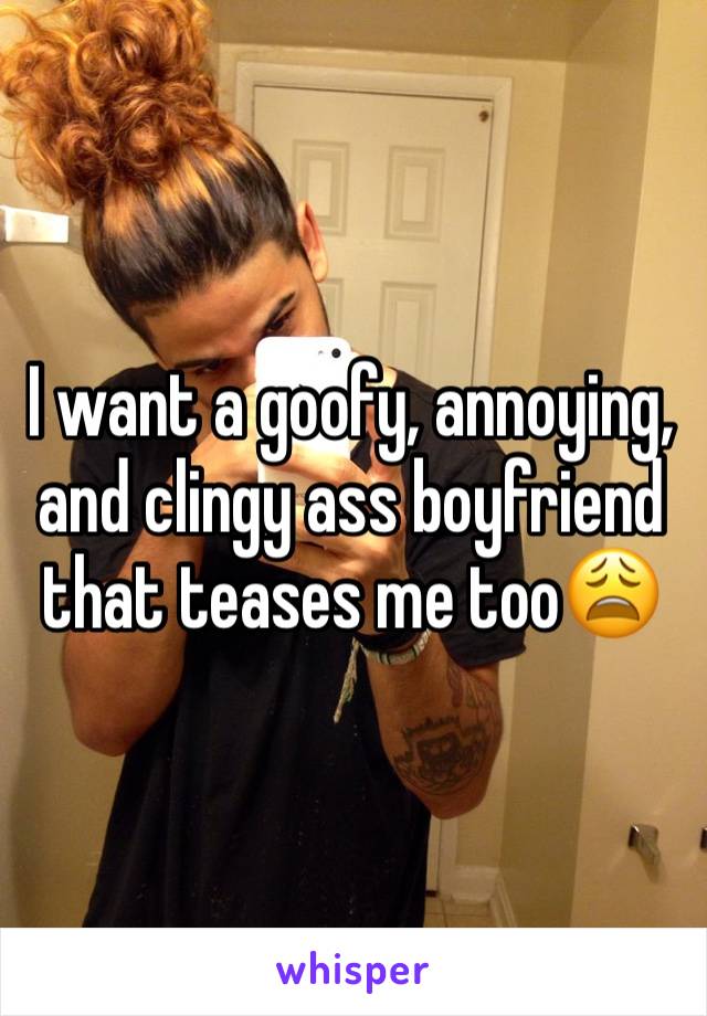 I want a goofy, annoying, and clingy ass boyfriend that teases me too😩