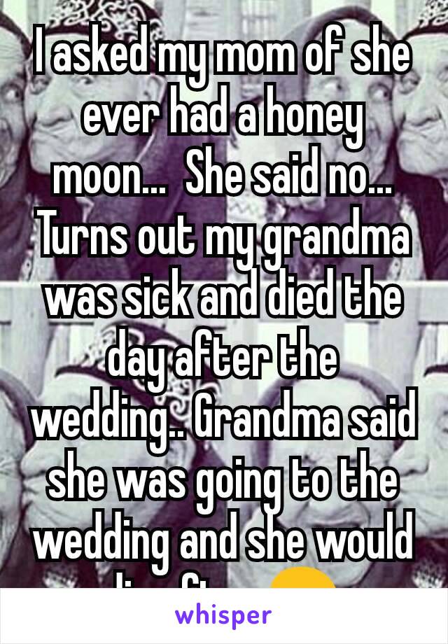 I asked my mom of she ever had a honey moon...  She said no...  Turns out my grandma was sick and died the day after the wedding.. Grandma said she was going to the wedding and she would die after 😢