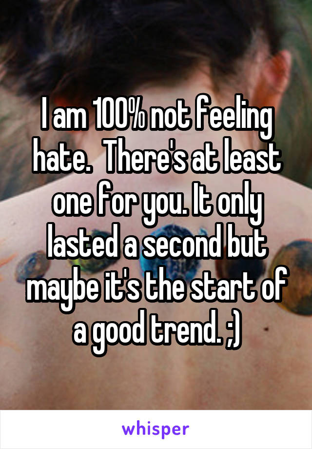 I am 100% not feeling hate.  There's at least one for you. It only lasted a second but maybe it's the start of a good trend. ;)