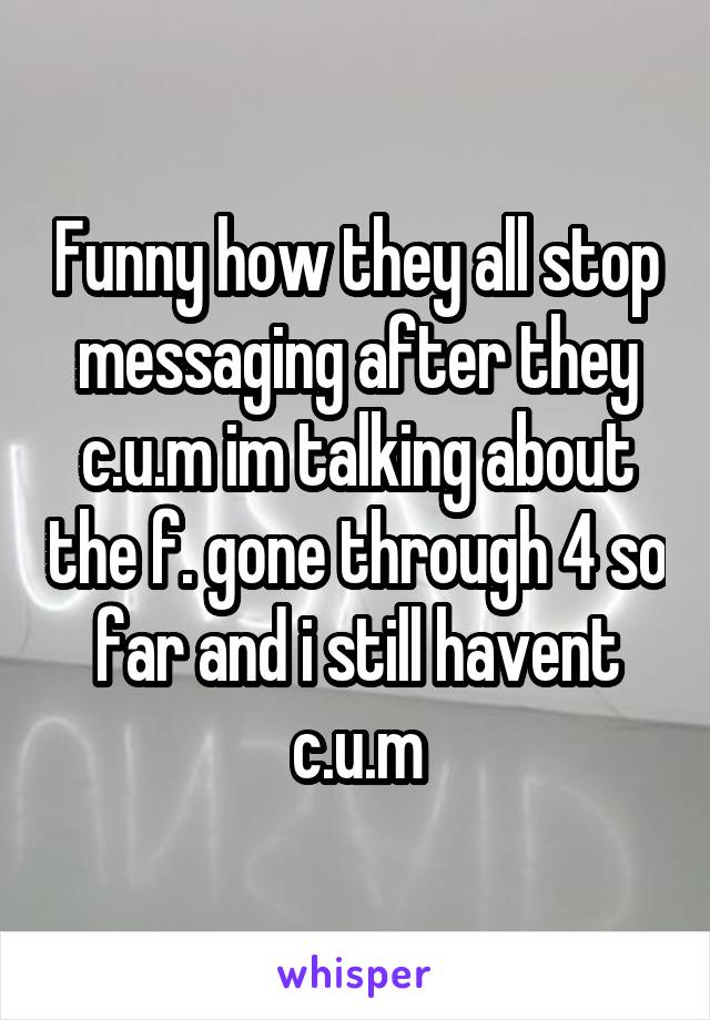 Funny how they all stop messaging after they c.u.m im talking about the f. gone through 4 so far and i still havent c.u.m