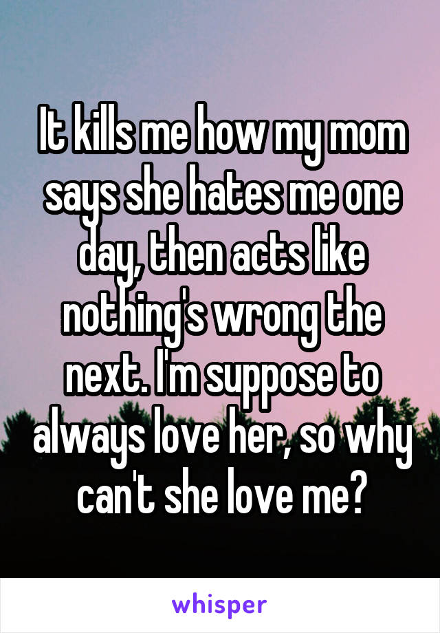 It kills me how my mom says she hates me one day, then acts like nothing's wrong the next. I'm suppose to always love her, so why can't she love me?