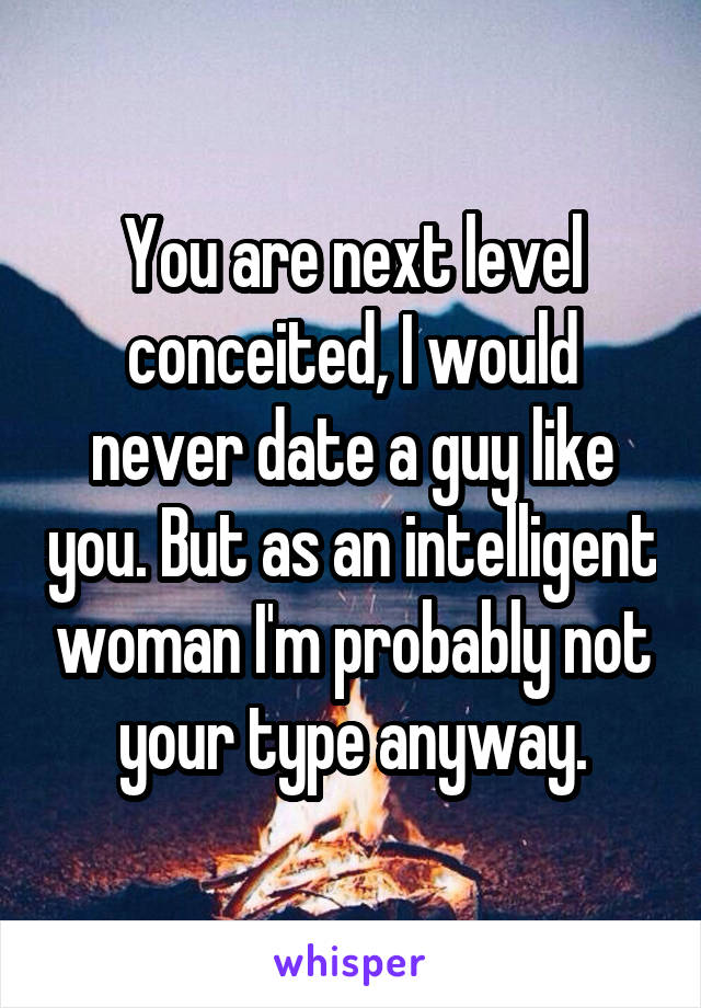 You are next level conceited, I would never date a guy like you. But as an intelligent woman I'm probably not your type anyway.