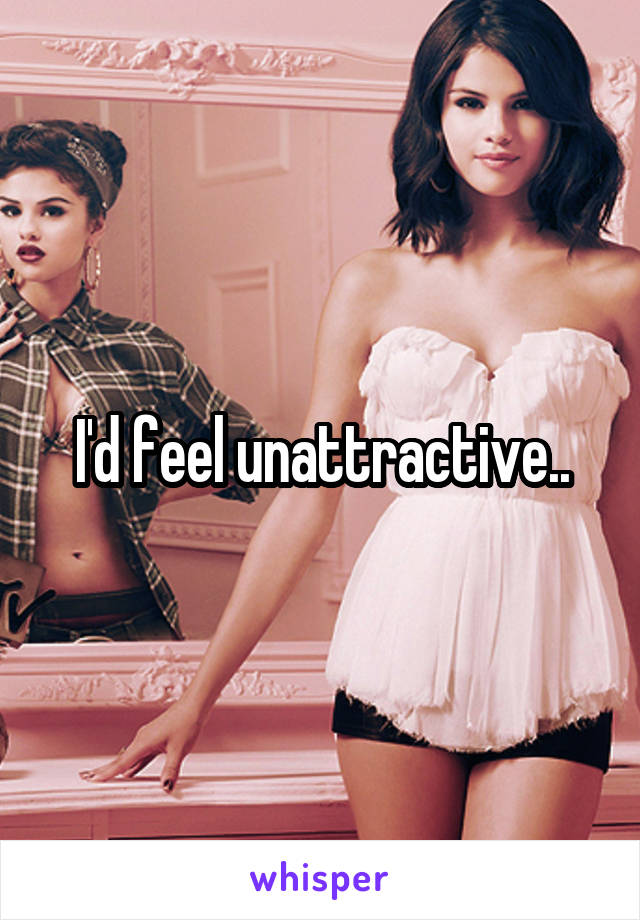I'd feel unattractive..