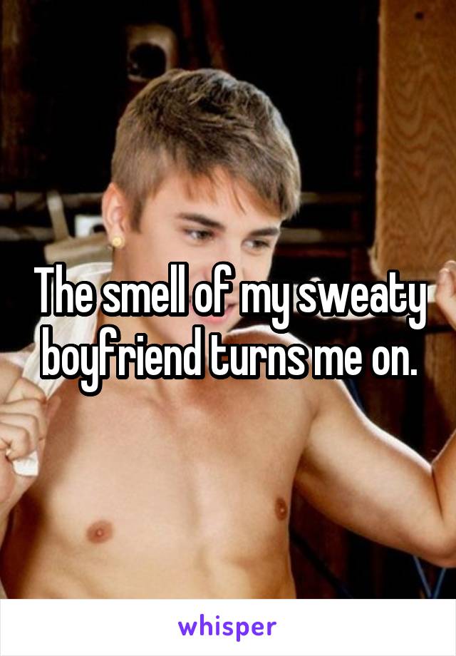 The smell of my sweaty boyfriend turns me on.