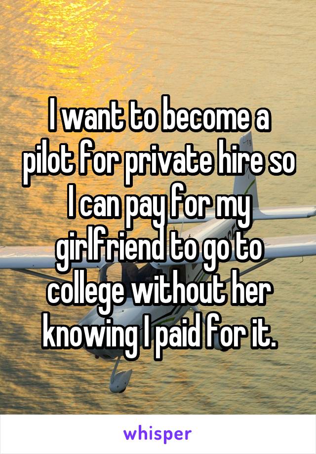 I want to become a pilot for private hire so I can pay for my girlfriend to go to college without her knowing I paid for it.
