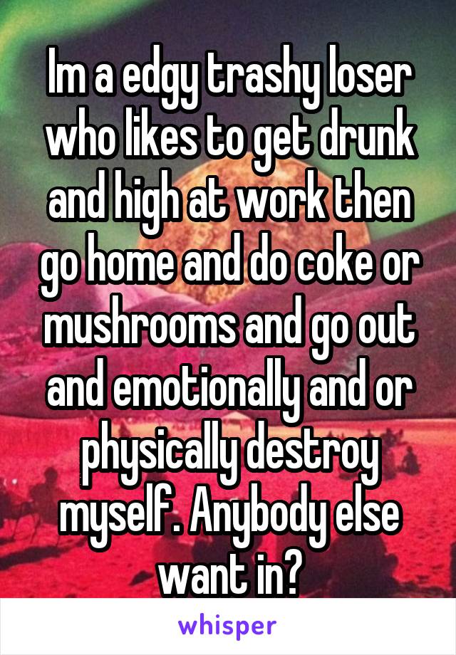 Im a edgy trashy loser who likes to get drunk and high at work then go home and do coke or mushrooms and go out and emotionally and or physically destroy myself. Anybody else want in?