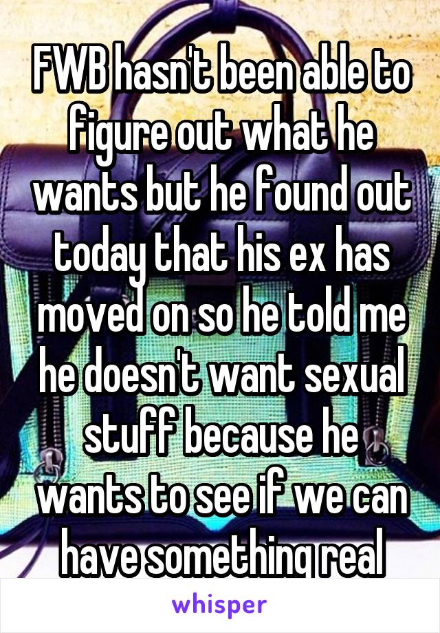 FWB hasn't been able to figure out what he wants but he found out today that his ex has moved on so he told me he doesn't want sexual stuff because he wants to see if we can have something real