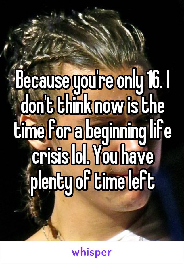 Because you're only 16. I don't think now is the time for a beginning life crisis lol. You have plenty of time left