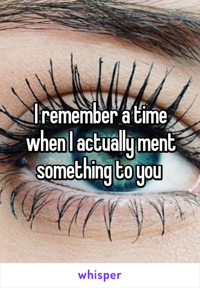 I remember a time when I actually ment something to you 