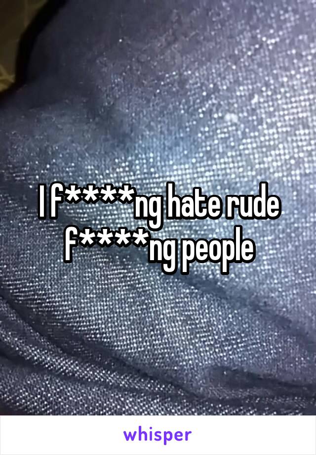 I f****ng hate rude f****ng people