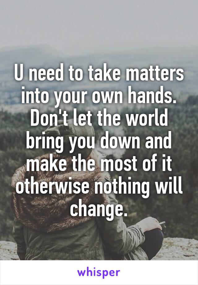 U need to take matters into your own hands. Don't let the world bring you down and make the most of it otherwise nothing will change.