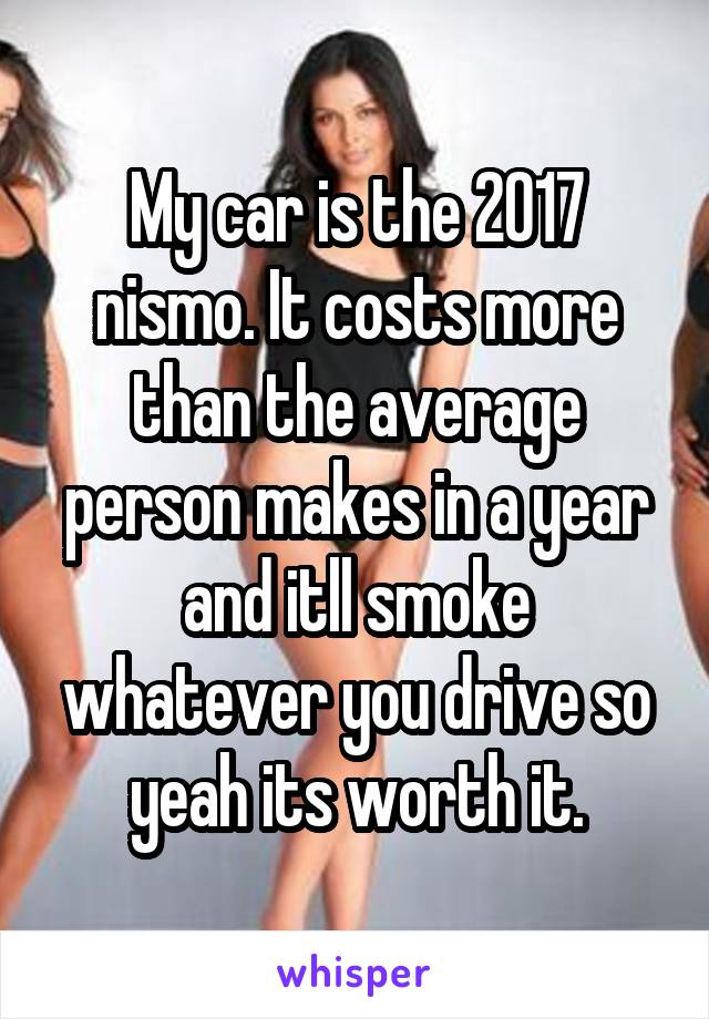 My car is the 2017 nismo. It costs more than the average person makes in a year and itll smoke whatever you drive so yeah its worth it.