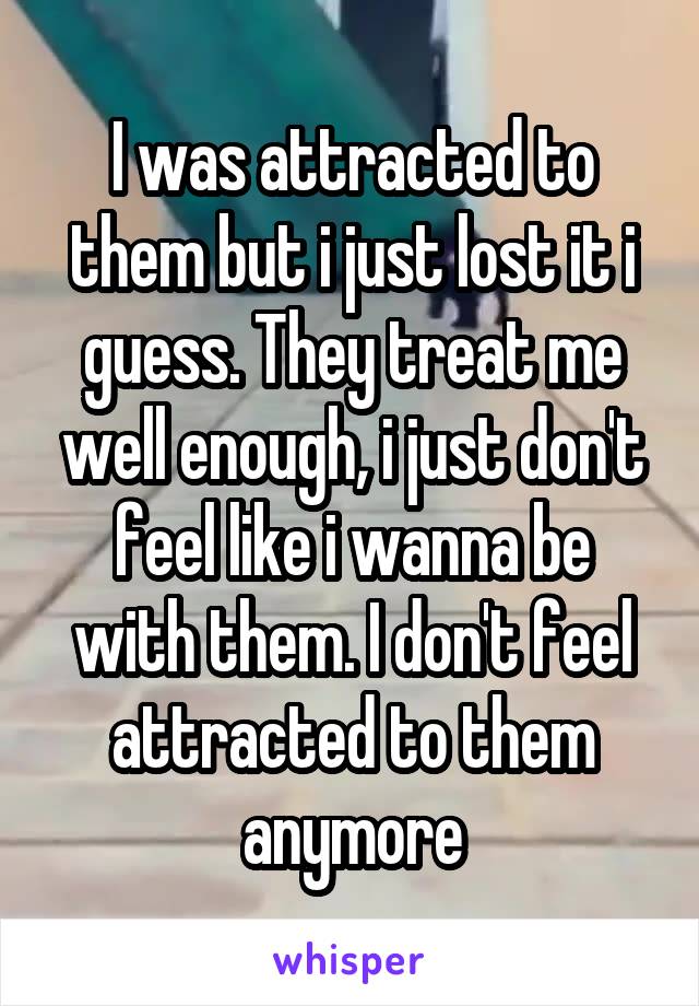 I was attracted to them but i just lost it i guess. They treat me well enough, i just don't feel like i wanna be with them. I don't feel attracted to them anymore