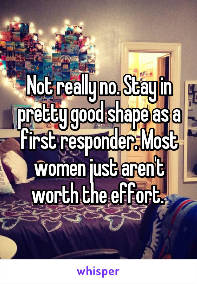 Not really no. Stay in pretty good shape as a first responder. Most women just aren't worth the effort. 