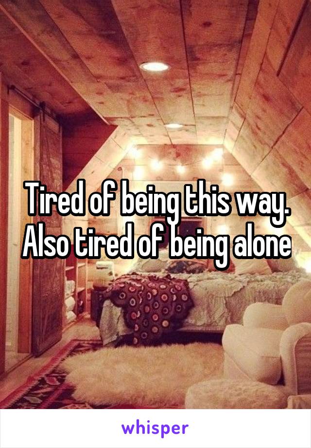 Tired of being this way. Also tired of being alone