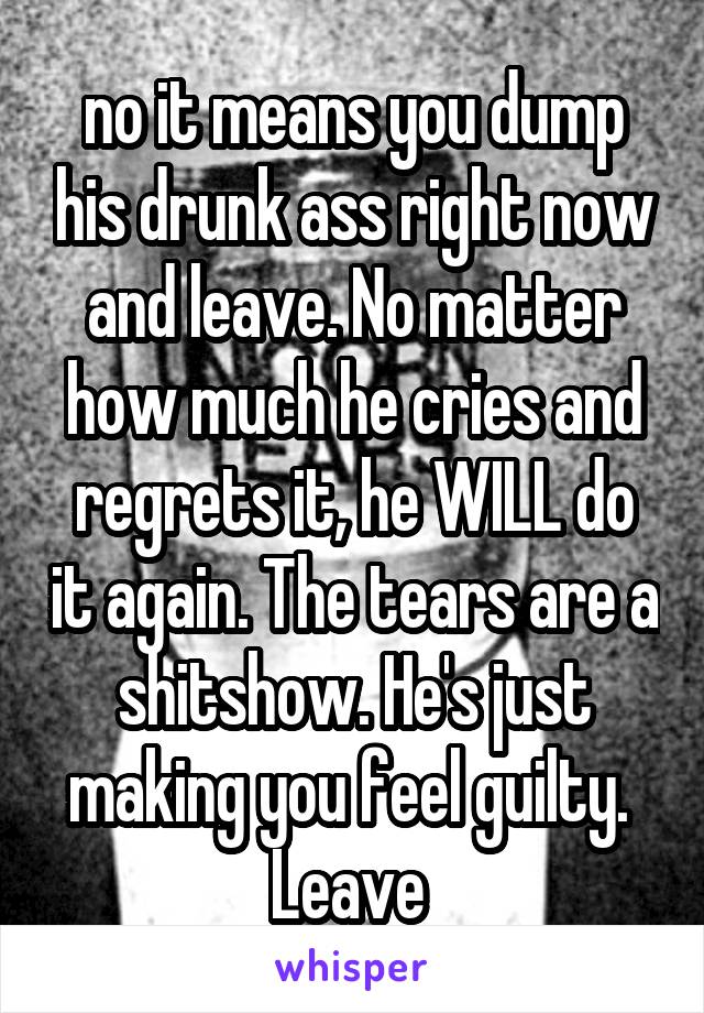 no it means you dump his drunk ass right now and leave. No matter how much he cries and regrets it, he WILL do it again. The tears are a shitshow. He's just making you feel guilty. 
Leave 