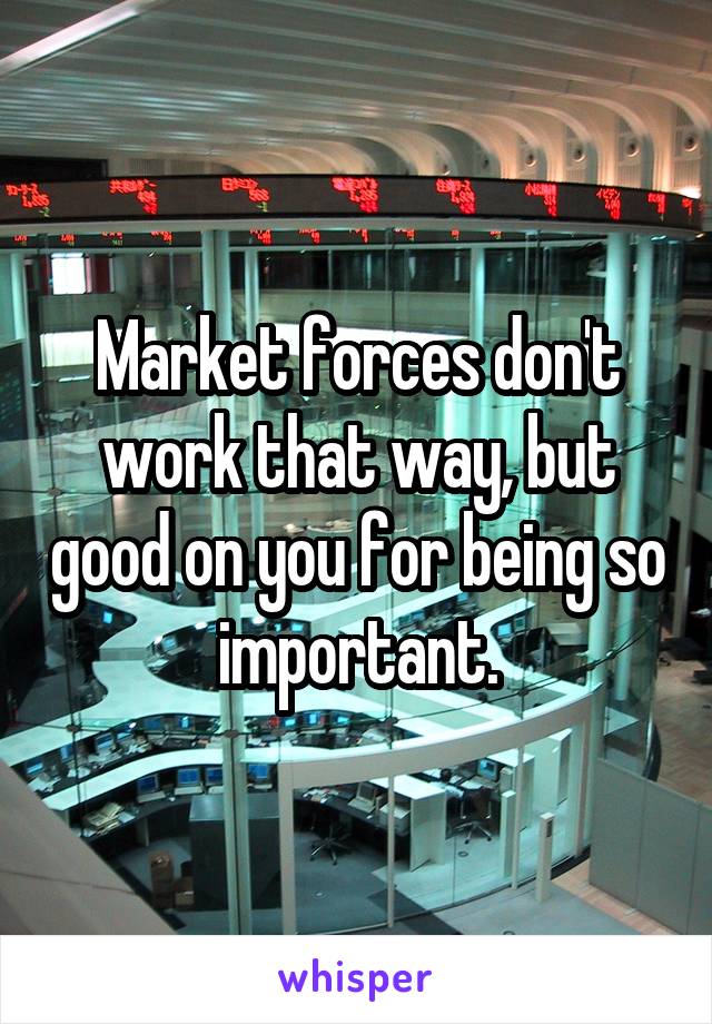Market forces don't work that way, but good on you for being so important.