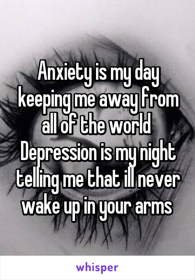 Anxiety is my day keeping me away from all of the world 
Depression is my night telling me that ill never wake up in your arms 