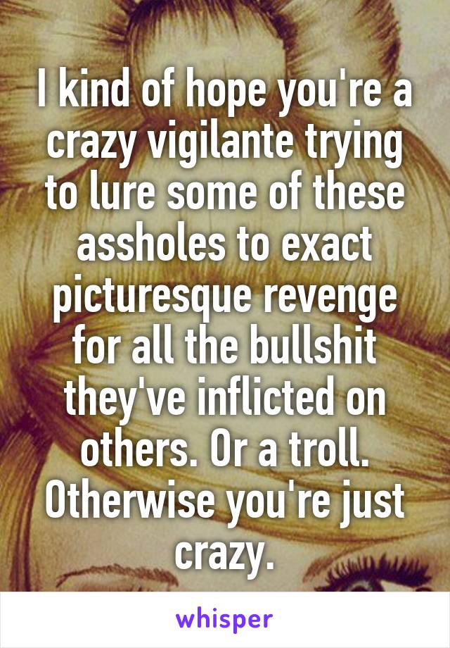 I kind of hope you're a crazy vigilante trying to lure some of these assholes to exact picturesque revenge for all the bullshit they've inflicted on others. Or a troll. Otherwise you're just crazy.