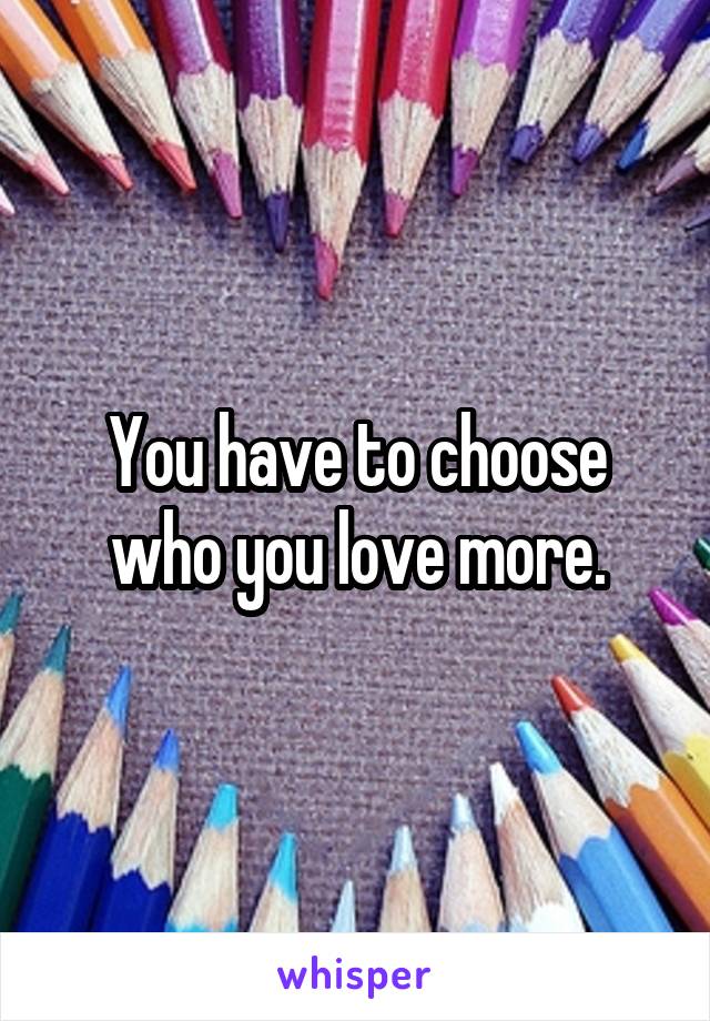 You have to choose who you love more.