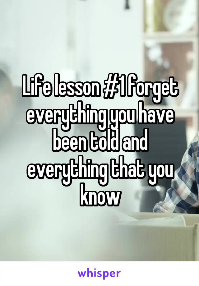 Life lesson #1 forget everything you have been told and everything that you know