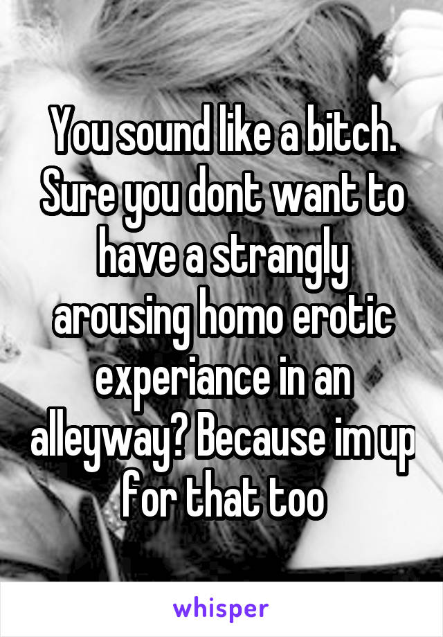 You sound like a bitch. Sure you dont want to have a strangly arousing homo erotic experiance in an alleyway? Because im up for that too