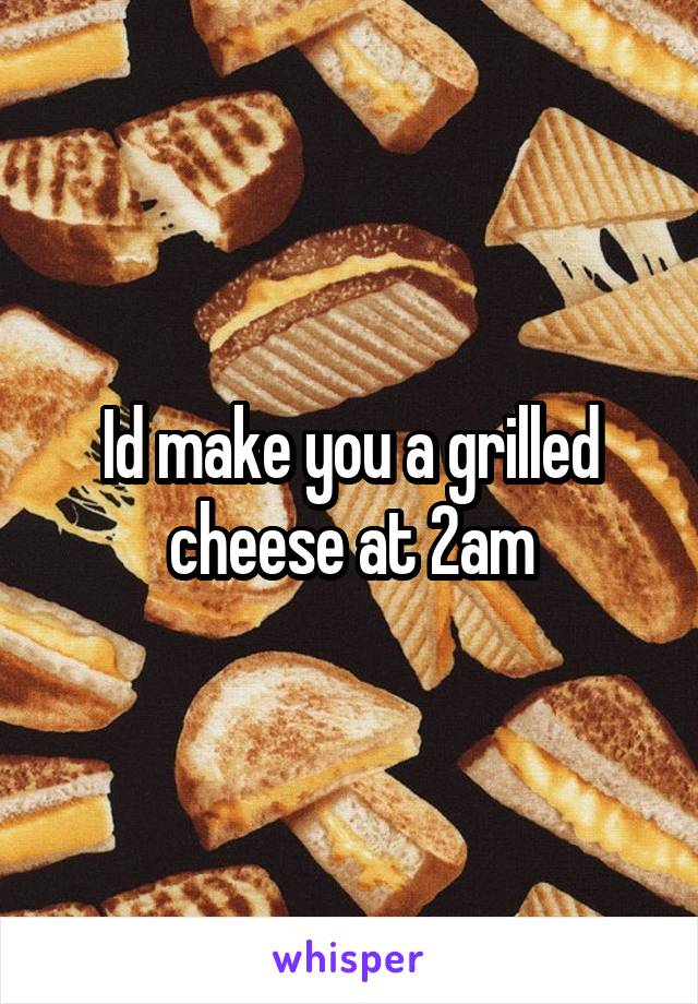 Id make you a grilled cheese at 2am
