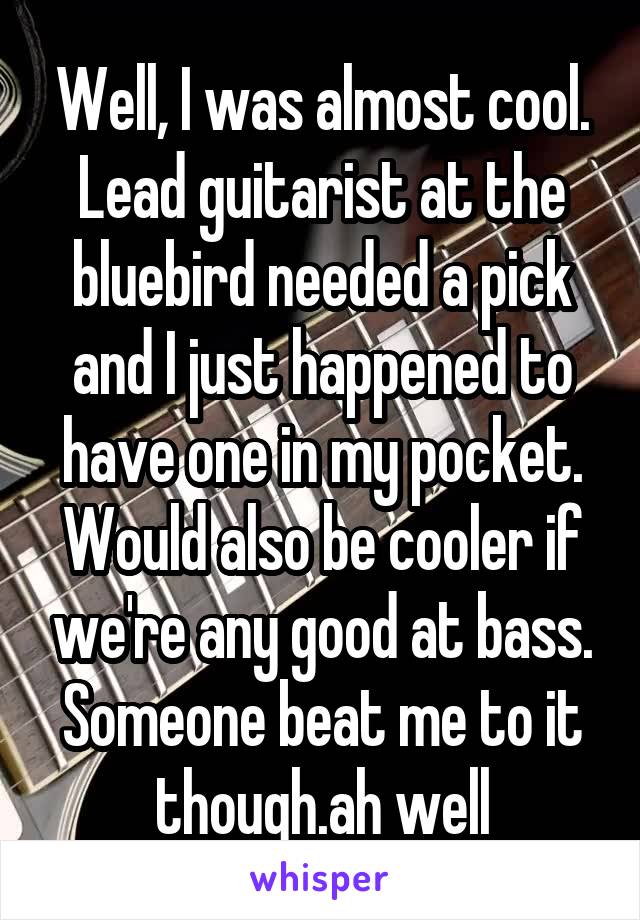 Well, I was almost cool. Lead guitarist at the bluebird needed a pick and I just happened to have one in my pocket. Would also be cooler if we're any good at bass. Someone beat me to it though.ah well