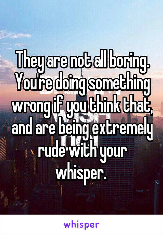 They are not all boring. You're doing something wrong if you think that, and are being extremely rude with your whisper. 
