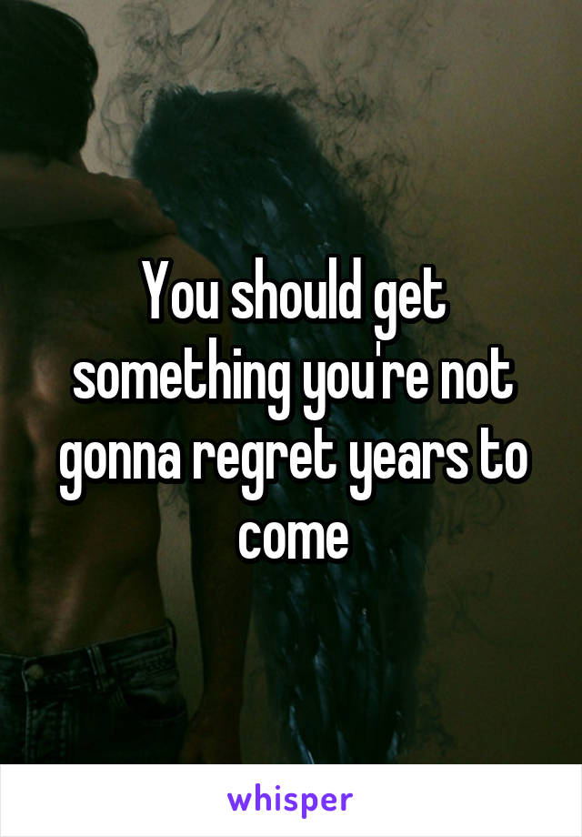 You should get something you're not gonna regret years to come