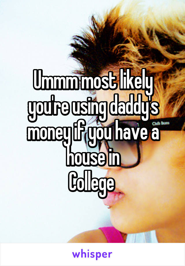 Ummm most likely you're using daddy's money if you have a house in
College 