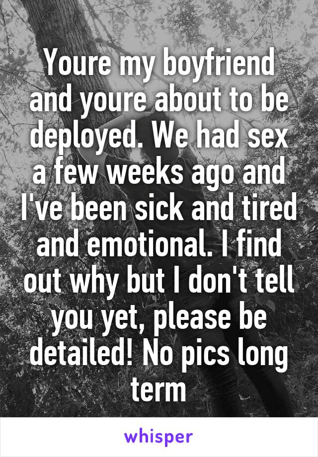 Youre my boyfriend and youre about to be deployed. We had sex a few weeks ago and I've been sick and tired and emotional. I find out why but I don't tell you yet, please be detailed! No pics long term