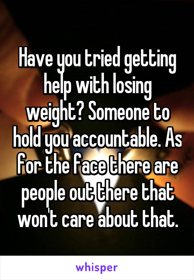 Have you tried getting help with losing weight? Someone to hold you accountable. As for the face there are people out there that won't care about that.