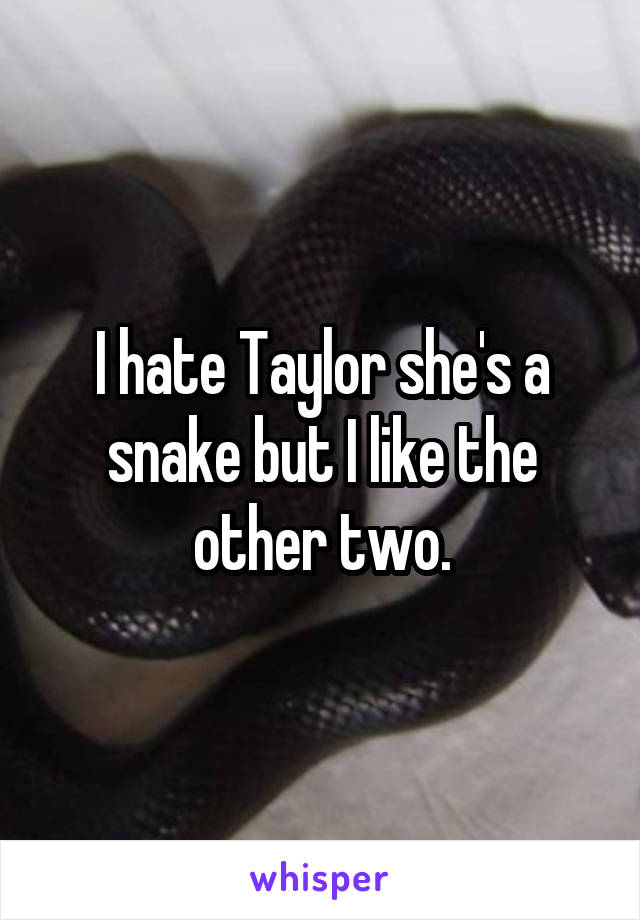 I hate Taylor she's a snake but I like the other two.
