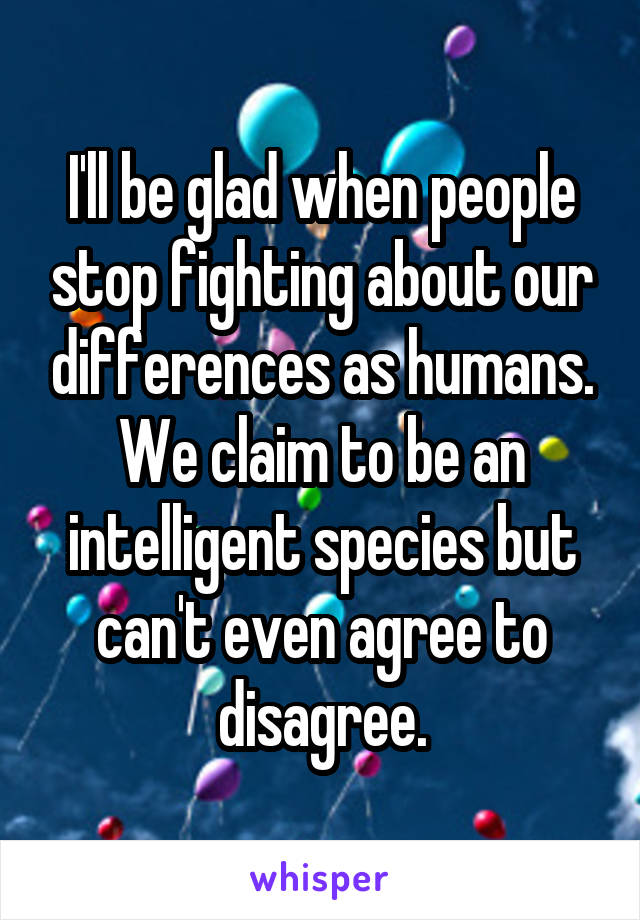 I'll be glad when people stop fighting about our differences as humans. We claim to be an intelligent species but can't even agree to disagree.