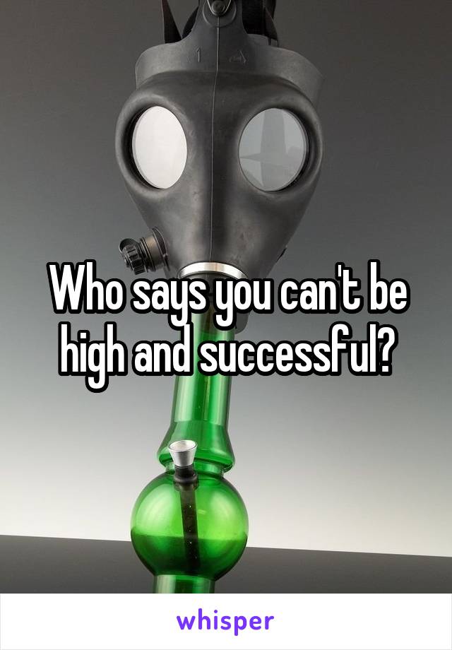 Who says you can't be high and successful?