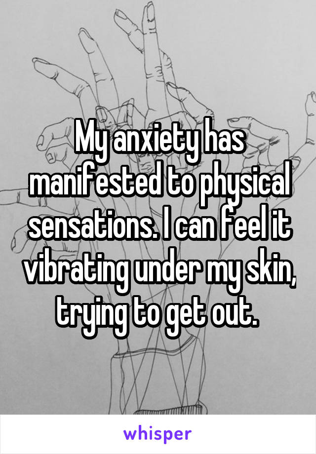 My anxiety has manifested to physical sensations. I can feel it vibrating under my skin, trying to get out. 