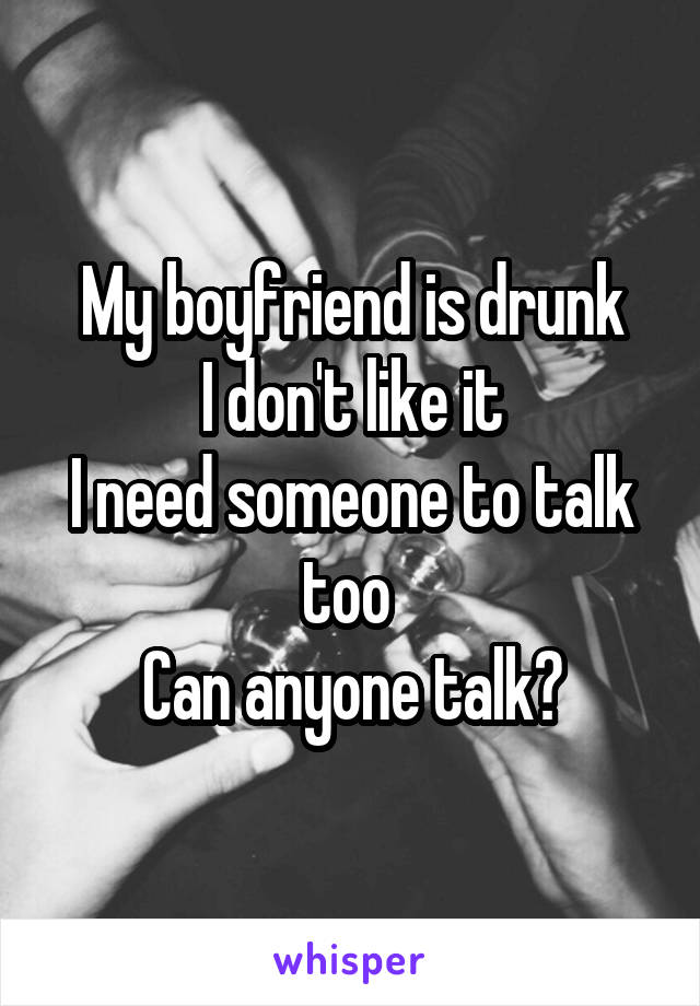 My boyfriend is drunk
I don't like it
I need someone to talk too 
Can anyone talk?