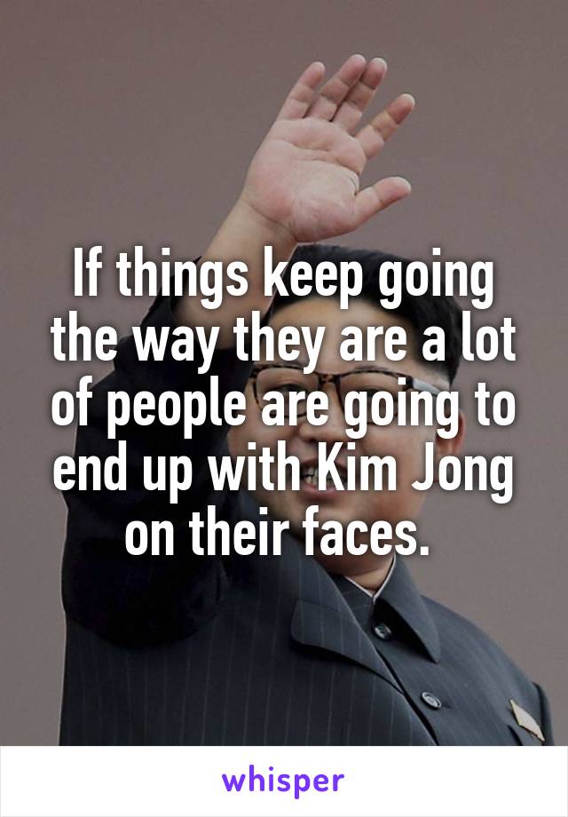 If things keep going the way they are a lot of people are going to end up with Kim Jong on their faces. 