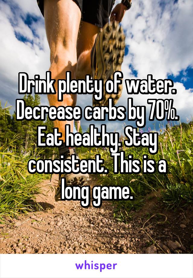 Drink plenty of water. Decrease carbs by 70%. Eat healthy. Stay consistent. This is a long game.
