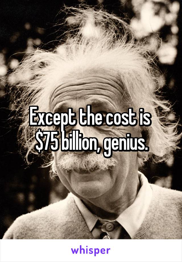 Except the cost is 
$75 billion, genius.