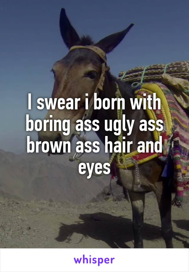 I swear i born with boring ass ugly ass brown ass hair and eyes