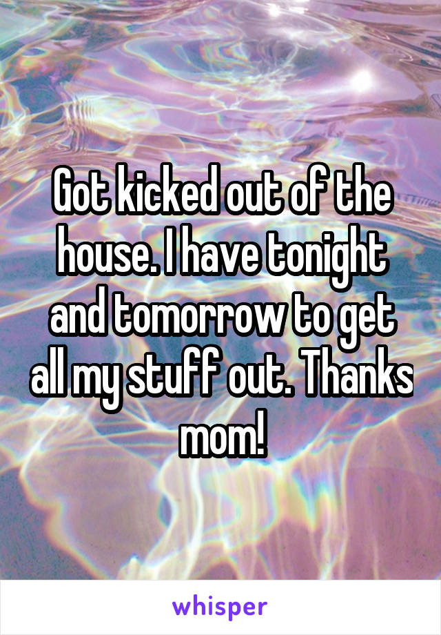 Got kicked out of the house. I have tonight and tomorrow to get all my stuff out. Thanks mom!