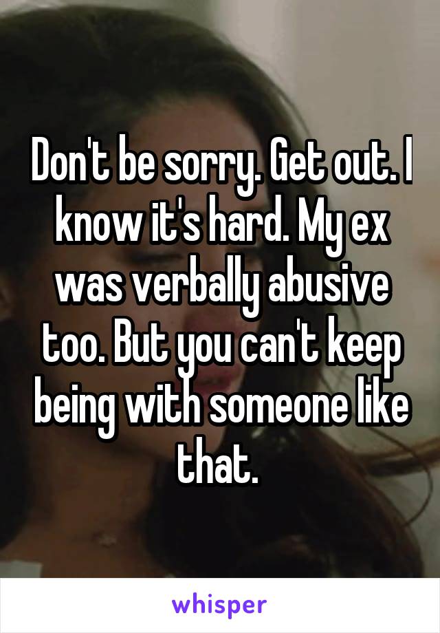 Don't be sorry. Get out. I know it's hard. My ex was verbally abusive too. But you can't keep being with someone like that. 