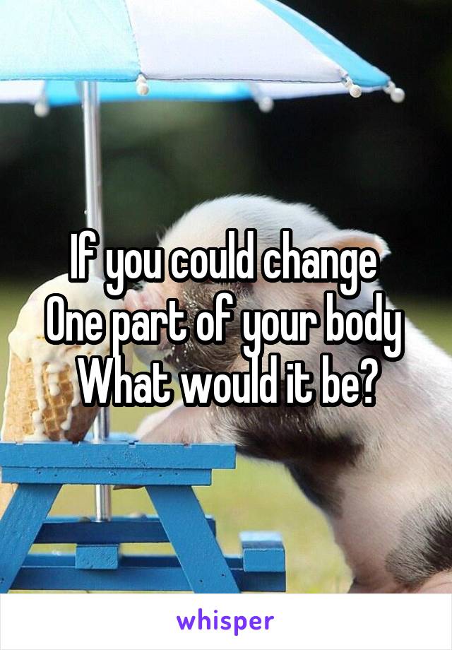 If you could change 
One part of your body 
What would it be?