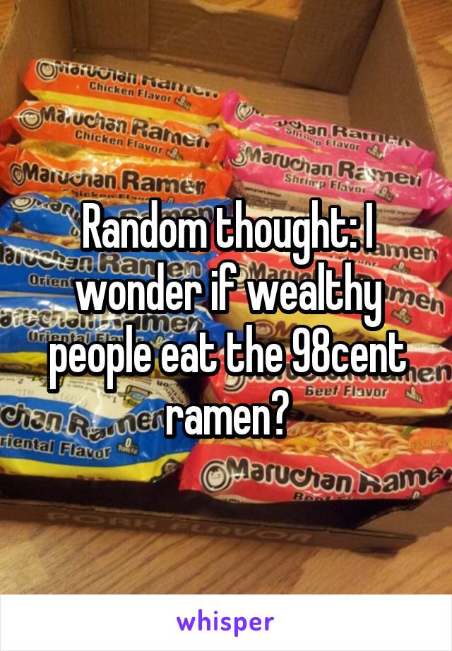 Random thought: I wonder if wealthy people eat the 98cent ramen?